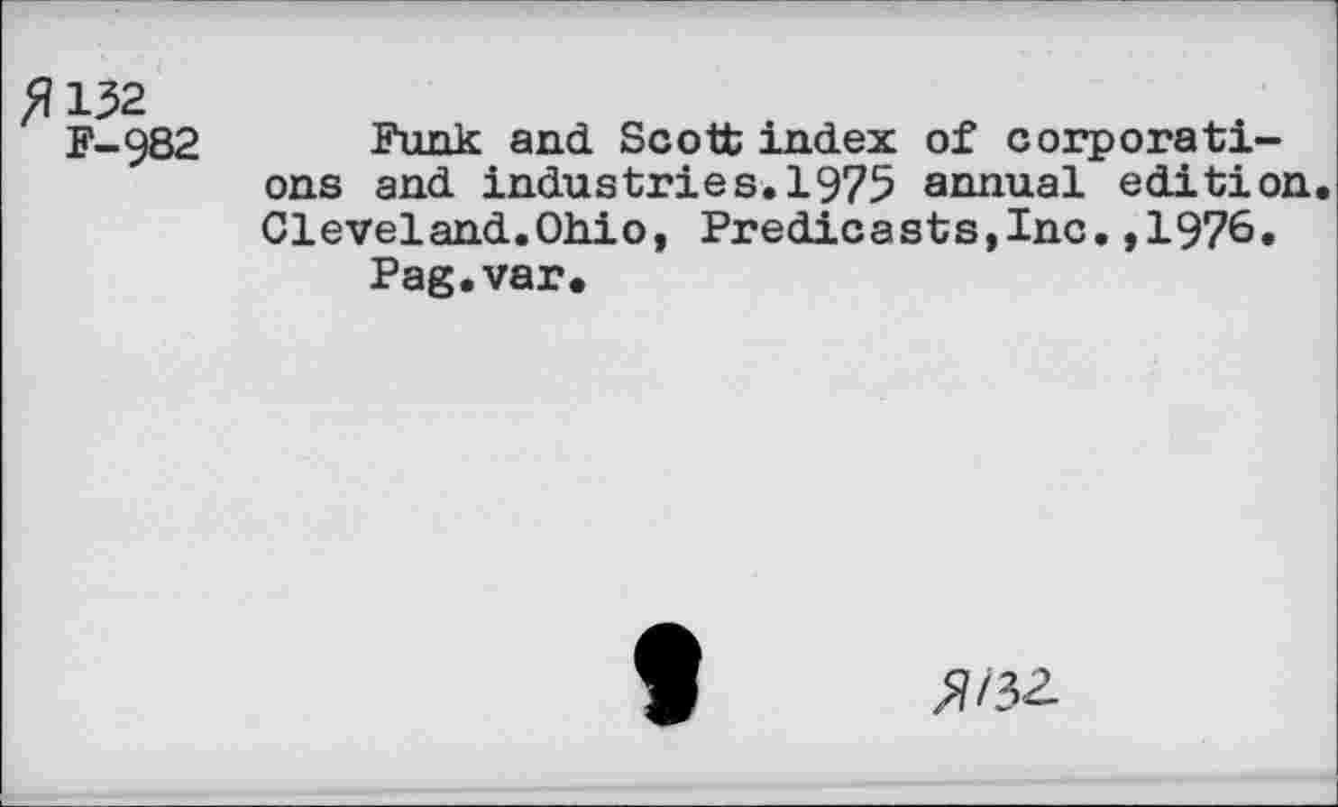 ﻿>U32
F-982
Funk and. Scott index of corporations and industries.1975 annual edition Cleveland.Ohio, Predicasts,Inc,,1976.
Pag.var.
9
»/3Z